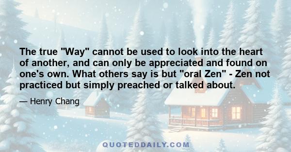 The true Way cannot be used to look into the heart of another, and can only be appreciated and found on one's own. What others say is but oral Zen - Zen not practiced but simply preached or talked about.