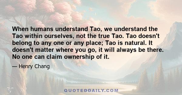 When humans understand Tao, we understand the Tao within ourselves, not the true Tao. Tao doesn't belong to any one or any place; Tao is natural. It doesn't matter where you go, it will always be there. No one can claim 