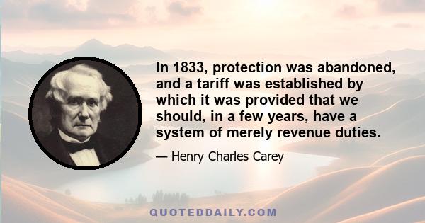 In 1833, protection was abandoned, and a tariff was established by which it was provided that we should, in a few years, have a system of merely revenue duties.