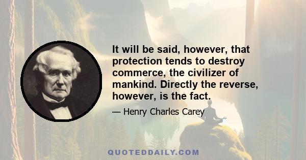 It will be said, however, that protection tends to destroy commerce, the civilizer of mankind. Directly the reverse, however, is the fact.