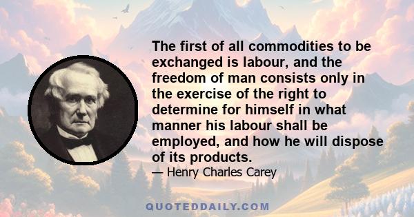 The first of all commodities to be exchanged is labour, and the freedom of man consists only in the exercise of the right to determine for himself in what manner his labour shall be employed, and how he will dispose of