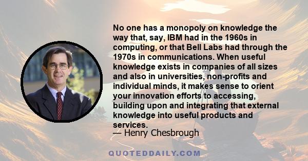 No one has a monopoly on knowledge the way that, say, IBM had in the 1960s in computing, or that Bell Labs had through the 1970s in communications. When useful knowledge exists in companies of all sizes and also in