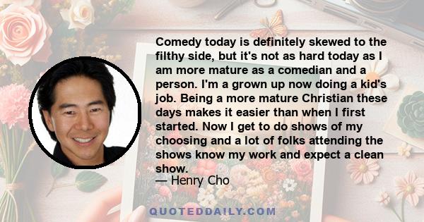 Comedy today is definitely skewed to the filthy side, but it's not as hard today as I am more mature as a comedian and a person. I'm a grown up now doing a kid's job. Being a more mature Christian these days makes it