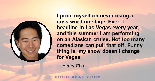 I pride myself on never using a cuss word on stage. Ever. I headline in Las Vegas every year, and this summer I am performing on an Alaskan cruise. Not too many comedians can pull that off. Funny thing is, my show