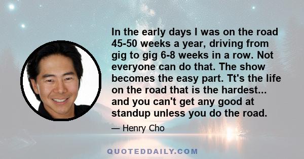 In the early days I was on the road 45-50 weeks a year, driving from gig to gig 6-8 weeks in a row. Not everyone can do that. The show becomes the easy part. Tt's the life on the road that is the hardest... and you