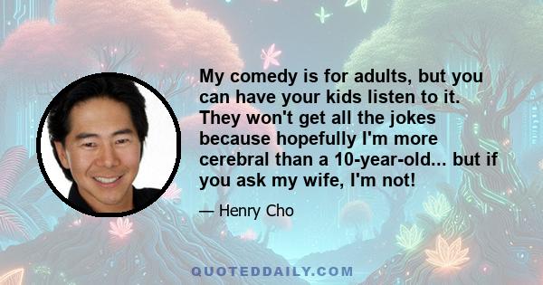 My comedy is for adults, but you can have your kids listen to it. They won't get all the jokes because hopefully I'm more cerebral than a 10-year-old... but if you ask my wife, I'm not!