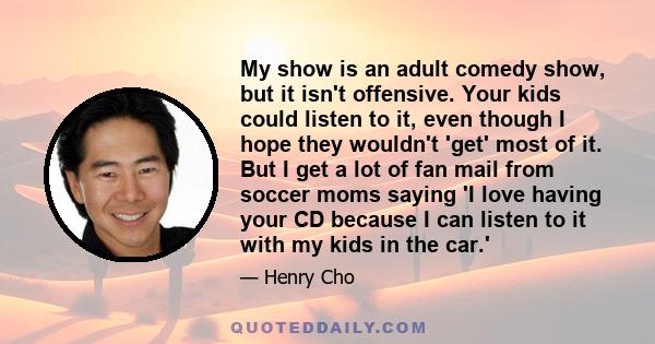 My show is an adult comedy show, but it isn't offensive. Your kids could listen to it, even though I hope they wouldn't 'get' most of it. But I get a lot of fan mail from soccer moms saying 'I love having your CD