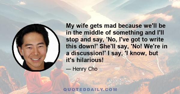 My wife gets mad because we'll be in the middle of something and I'll stop and say, 'No, I've got to write this down!' She'll say, 'No! We're in a discussion!' I say, 'I know, but it's hilarious!