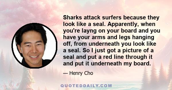 Sharks attack surfers because they look like a seal. Apparently, when you're layng on your board and you have your arms and legs hanging off, from underneath you look like a seal. So I just got a picture of a seal and