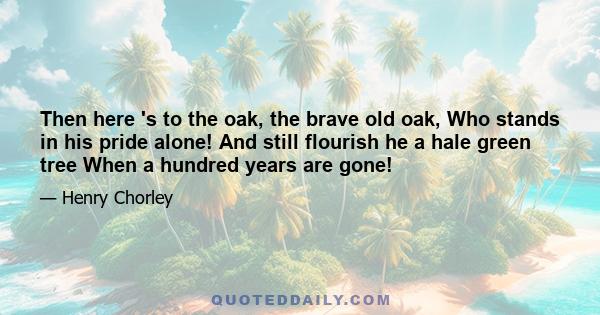 Then here 's to the oak, the brave old oak, Who stands in his pride alone! And still flourish he a hale green tree When a hundred years are gone!