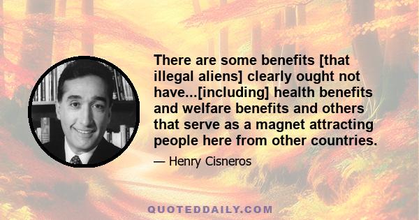 There are some benefits [that illegal aliens] clearly ought not have...[including] health benefits and welfare benefits and others that serve as a magnet attracting people here from other countries.