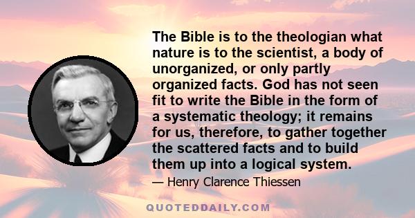 The Bible is to the theologian what nature is to the scientist, a body of unorganized, or only partly organized facts. God has not seen fit to write the Bible in the form of a systematic theology; it remains for us,