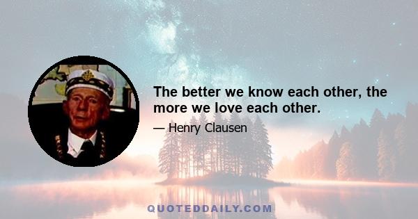 The better we know each other, the more we love each other.