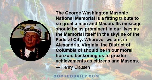 The George Washington Masonic National Memorial is a fitting tribute to so great a man and Mason. Its message should be as prominent in our lives as the Memorial itself in the skyline of the Federal City. Wherever we