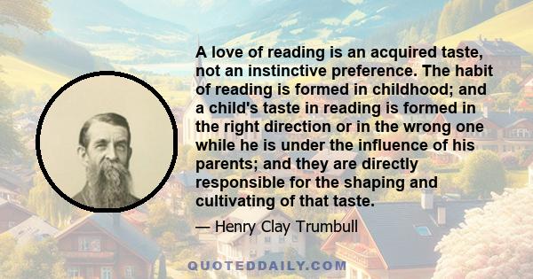 A love of reading is an acquired taste, not an instinctive preference. The habit of reading is formed in childhood; and a child's taste in reading is formed in the right direction or in the wrong one while he is under