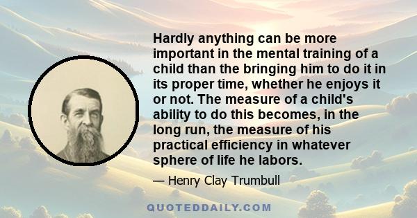 Hardly anything can be more important in the mental training of a child than the bringing him to do it in its proper time, whether he enjoys it or not. The measure of a child's ability to do this becomes, in the long