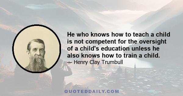 He who knows how to teach a child is not competent for the oversight of a child's education unless he also knows how to train a child.