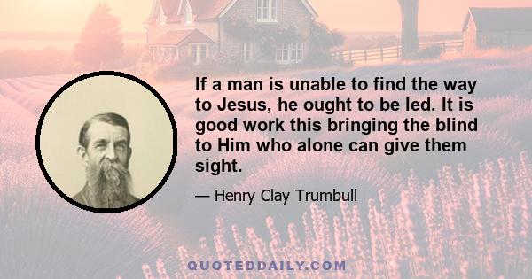 If a man is unable to find the way to Jesus, he ought to be led. It is good work this bringing the blind to Him who alone can give them sight.