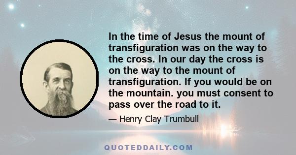 In the time of Jesus the mount of transfiguration was on the way to the cross. In our day the cross is on the way to the mount of transfiguration. If you would be on the mountain. you must consent to pass over the road