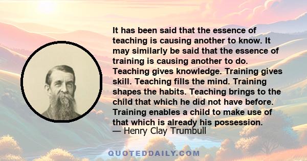 It has been said that the essence of teaching is causing another to know. It may similarly be said that the essence of training is causing another to do. Teaching gives knowledge. Training gives skill. Teaching fills