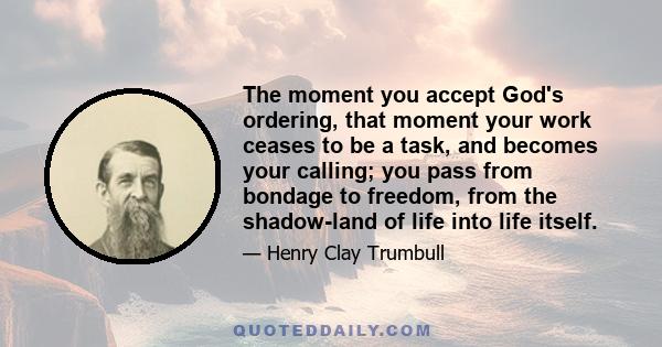 The moment you accept God's ordering, that moment your work ceases to be a task, and becomes your calling; you pass from bondage to freedom, from the shadow-land of life into life itself.