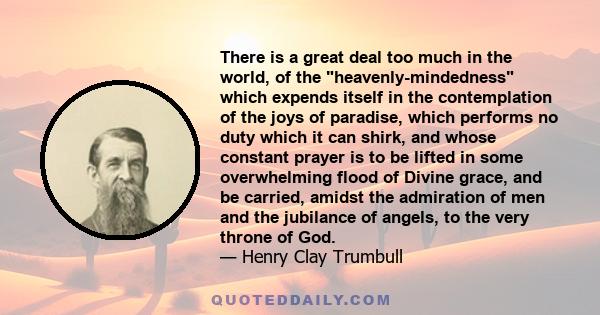 There is a great deal too much in the world, of the heavenly-mindedness which expends itself in the contemplation of the joys of paradise, which performs no duty which it can shirk, and whose constant prayer is to be