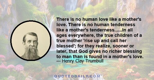 There is no human love like a mother's love. There is no human tenderness like a mother's tenderness......In all ages everywhere, the true children of a true mother 'rise up and call her blessed'; for they realize,