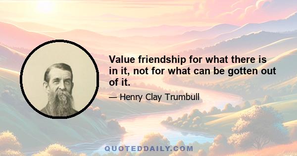 Value friendship for what there is in it, not for what can be gotten out of it.