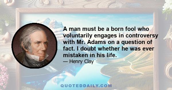 A man must be a born fool who voluntarily engages in controversy with Mr. Adams on a question of fact. I doubt whether he was ever mistaken in his life.