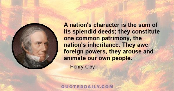 A nation's character is the sum of its splendid deeds; they constitute one common patrimony, the nation's inheritance. They awe foreign powers, they arouse and animate our own people.