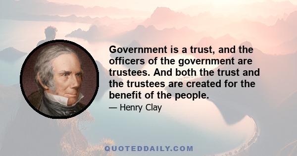 Government is a trust, and the officers of the government are trustees. And both the trust and the trustees are created for the benefit of the people.