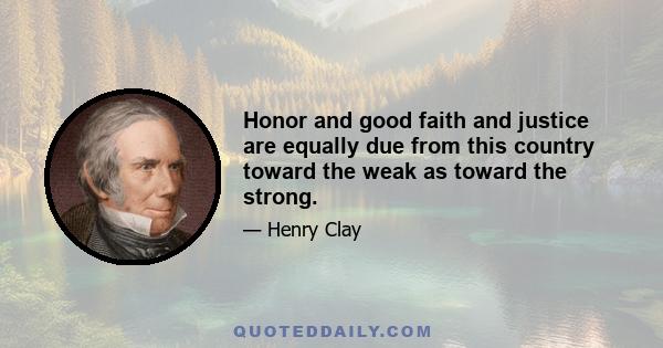 Honor and good faith and justice are equally due from this country toward the weak as toward the strong.