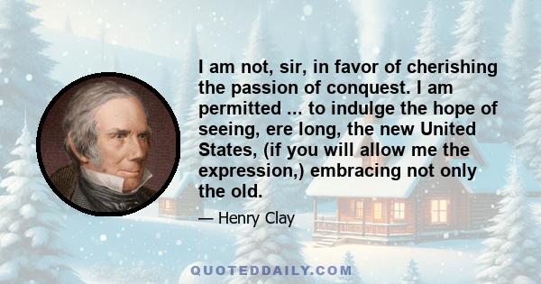 I am not, sir, in favor of cherishing the passion of conquest. I am permitted ... to indulge the hope of seeing, ere long, the new United States, (if you will allow me the expression,) embracing not only the old.