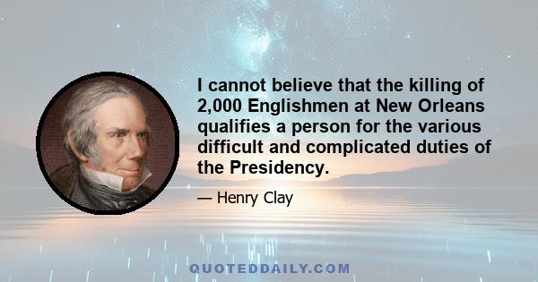 I cannot believe that the killing of 2,000 Englishmen at New Orleans qualifies a person for the various difficult and complicated duties of the Presidency.