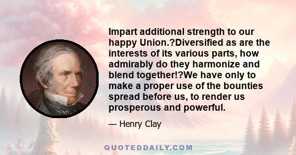 Impart additional strength to our happy Union.?Diversified as are the interests of its various parts, how admirably do they harmonize and blend together!?We have only to make a proper use of the bounties spread before