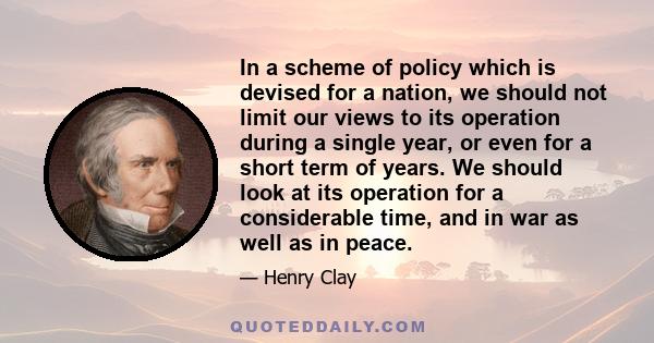 In a scheme of policy which is devised for a nation, we should not limit our views to its operation during a single year, or even for a short term of years. We should look at its operation for a considerable time, and