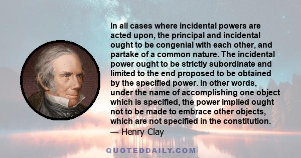 In all cases where incidental powers are acted upon, the principal and incidental ought to be congenial with each other, and partake of a common nature. The incidental power ought to be strictly subordinate and limited