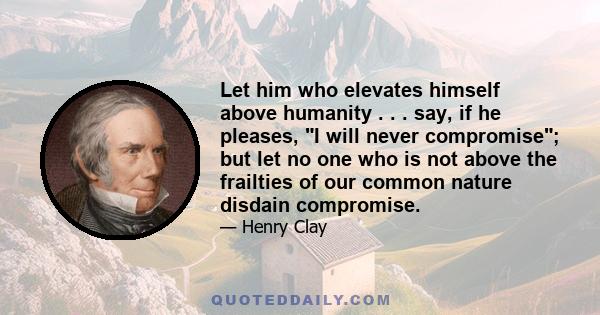 Let him who elevates himself above humanity . . . say, if he pleases, I will never compromise; but let no one who is not above the frailties of our common nature disdain compromise.