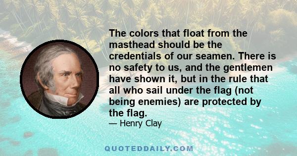 The colors that float from the masthead should be the credentials of our seamen. There is no safety to us, and the gentlemen have shown it, but in the rule that all who sail under the flag (not being enemies) are