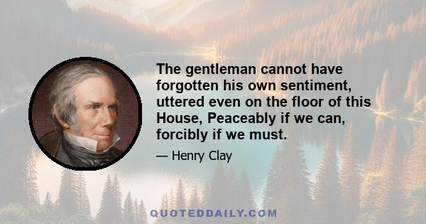 The gentleman cannot have forgotten his own sentiment, uttered even on the floor of this House, Peaceably if we can, forcibly if we must.