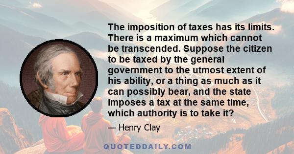 The imposition of taxes has its limits. There is a maximum which cannot be transcended. Suppose the citizen to be taxed by the general government to the utmost extent of his ability, or a thing as much as it can