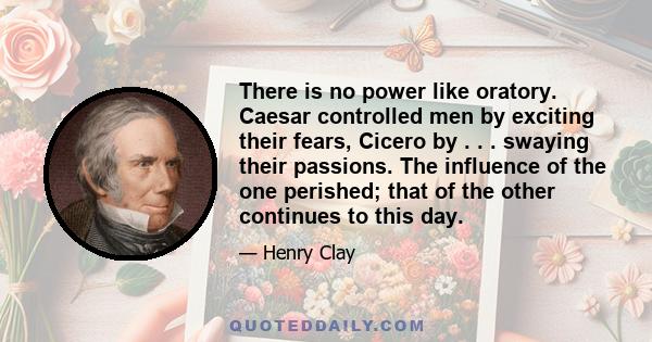 There is no power like oratory. Caesar controlled men by exciting their fears, Cicero by . . . swaying their passions. The influence of the one perished; that of the other continues to this day.