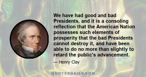 We have had good and bad Presidents, and it is a consoling reflection that the American Nation possesses such elements of prosperity that the bad Presidents cannot destroy it, and have been able to do no more than