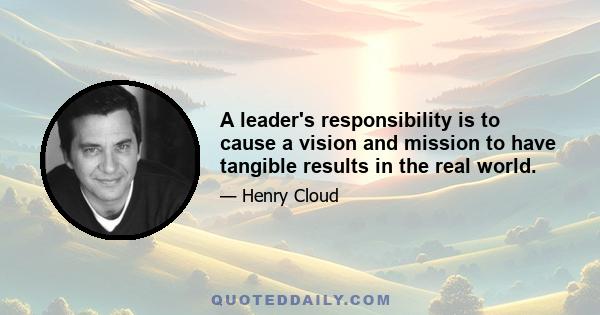 A leader's responsibility is to cause a vision and mission to have tangible results in the real world.