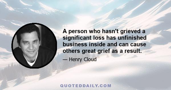 A person who hasn't grieved a significant loss has unfinished business inside and can cause others great grief as a result.