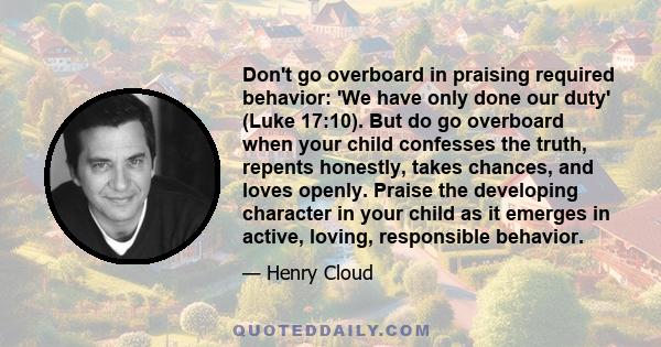 Don't go overboard in praising required behavior: 'We have only done our duty' (Luke 17:10). But do go overboard when your child confesses the truth, repents honestly, takes chances, and loves openly. Praise the