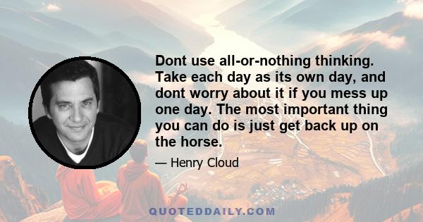 Dont use all-or-nothing thinking. Take each day as its own day, and dont worry about it if you mess up one day. The most important thing you can do is just get back up on the horse.