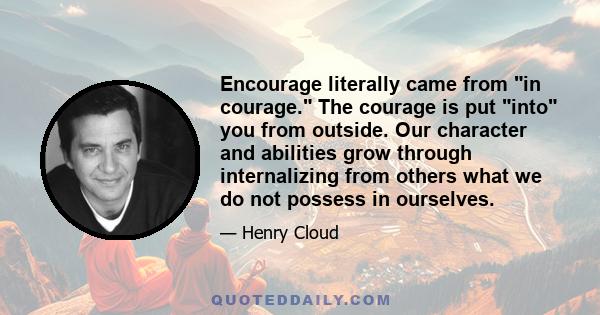 Encourage literally came from in courage. The courage is put into you from outside. Our character and abilities grow through internalizing from others what we do not possess in ourselves.