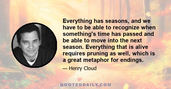 Everything has seasons, and we have to be able to recognize when something's time has passed and be able to move into the next season. Everything that is alive requires pruning as well, which is a great metaphor for