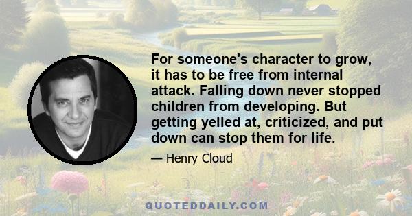 For someone's character to grow, it has to be free from internal attack. Falling down never stopped children from developing. But getting yelled at, criticized, and put down can stop them for life.